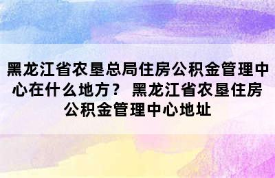 黑龙江省农垦总局住房公积金管理中心在什么地方？ 黑龙江省农垦住房公积金管理中心地址